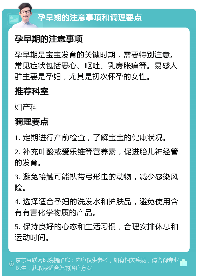 孕早期的注意事项和调理要点 孕早期的注意事项 孕早期是宝宝发育的关键时期，需要特别注意。常见症状包括恶心、呕吐、乳房胀痛等。易感人群主要是孕妇，尤其是初次怀孕的女性。 推荐科室 妇产科 调理要点 1. 定期进行产前检查，了解宝宝的健康状况。 2. 补充叶酸或爱乐维等营养素，促进胎儿神经管的发育。 3. 避免接触可能携带弓形虫的动物，减少感染风险。 4. 选择适合孕妇的洗发水和护肤品，避免使用含有有害化学物质的产品。 5. 保持良好的心态和生活习惯，合理安排休息和运动时间。