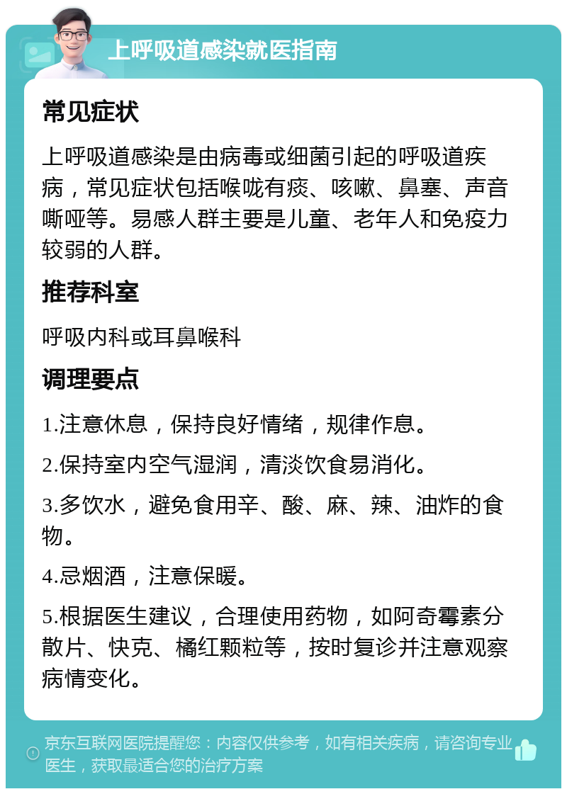 上呼吸道感染就医指南 常见症状 上呼吸道感染是由病毒或细菌引起的呼吸道疾病，常见症状包括喉咙有痰、咳嗽、鼻塞、声音嘶哑等。易感人群主要是儿童、老年人和免疫力较弱的人群。 推荐科室 呼吸内科或耳鼻喉科 调理要点 1.注意休息，保持良好情绪，规律作息。 2.保持室内空气湿润，清淡饮食易消化。 3.多饮水，避免食用辛、酸、麻、辣、油炸的食物。 4.忌烟酒，注意保暖。 5.根据医生建议，合理使用药物，如阿奇霉素分散片、快克、橘红颗粒等，按时复诊并注意观察病情变化。