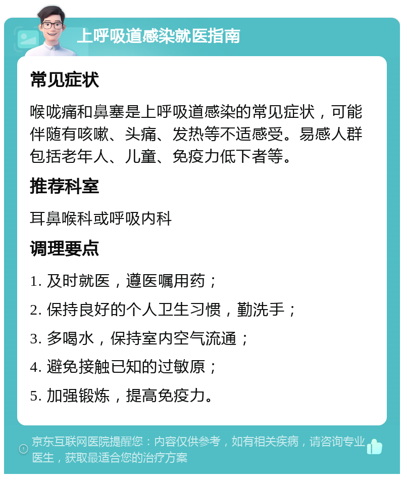 上呼吸道感染就医指南 常见症状 喉咙痛和鼻塞是上呼吸道感染的常见症状，可能伴随有咳嗽、头痛、发热等不适感受。易感人群包括老年人、儿童、免疫力低下者等。 推荐科室 耳鼻喉科或呼吸内科 调理要点 1. 及时就医，遵医嘱用药； 2. 保持良好的个人卫生习惯，勤洗手； 3. 多喝水，保持室内空气流通； 4. 避免接触已知的过敏原； 5. 加强锻炼，提高免疫力。