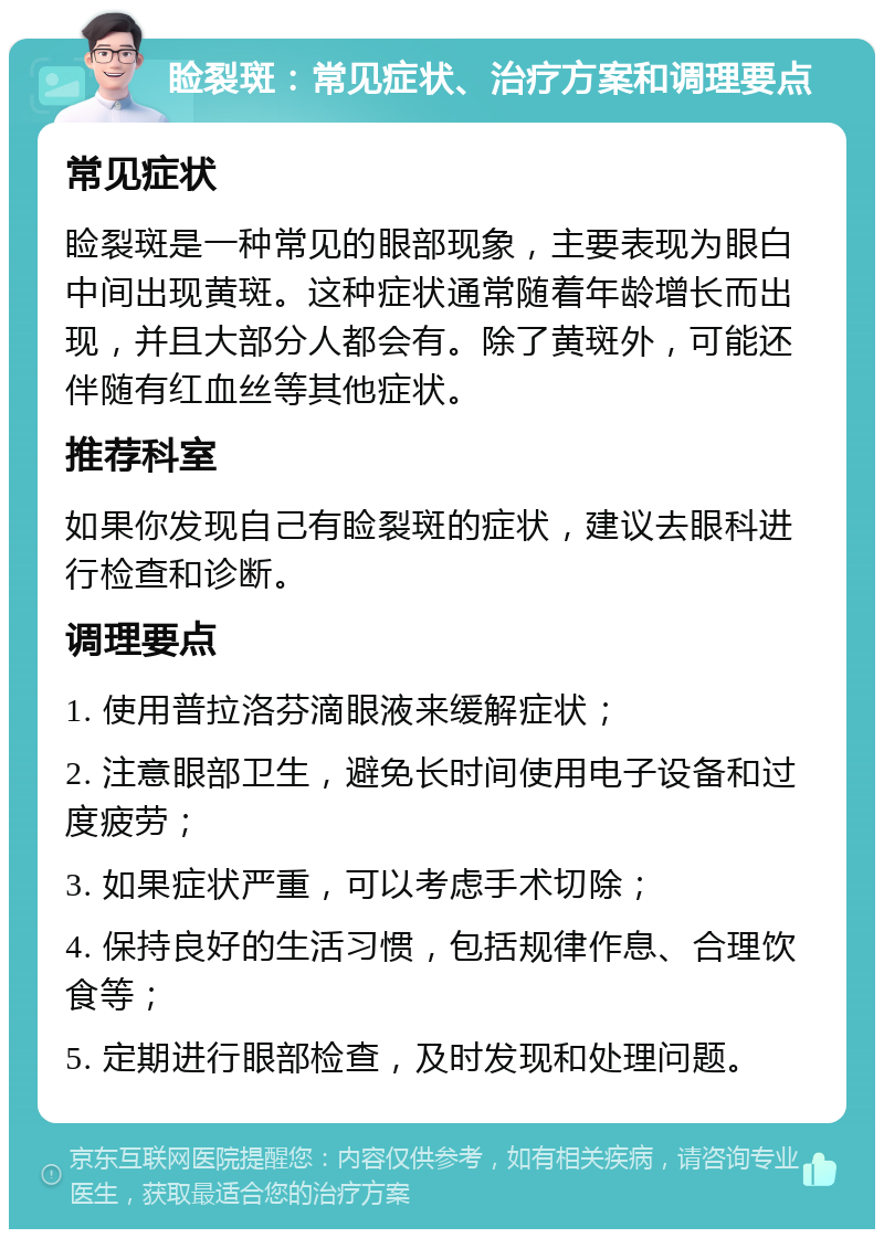 睑裂斑：常见症状、治疗方案和调理要点 常见症状 睑裂斑是一种常见的眼部现象，主要表现为眼白中间出现黄斑。这种症状通常随着年龄增长而出现，并且大部分人都会有。除了黄斑外，可能还伴随有红血丝等其他症状。 推荐科室 如果你发现自己有睑裂斑的症状，建议去眼科进行检查和诊断。 调理要点 1. 使用普拉洛芬滴眼液来缓解症状； 2. 注意眼部卫生，避免长时间使用电子设备和过度疲劳； 3. 如果症状严重，可以考虑手术切除； 4. 保持良好的生活习惯，包括规律作息、合理饮食等； 5. 定期进行眼部检查，及时发现和处理问题。