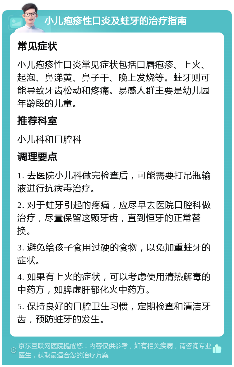 小儿疱疹性口炎及蛀牙的治疗指南 常见症状 小儿疱疹性口炎常见症状包括口唇疱疹、上火、起泡、鼻涕黄、鼻子干、晚上发烧等。蛀牙则可能导致牙齿松动和疼痛。易感人群主要是幼儿园年龄段的儿童。 推荐科室 小儿科和口腔科 调理要点 1. 去医院小儿科做完检查后，可能需要打吊瓶输液进行抗病毒治疗。 2. 对于蛀牙引起的疼痛，应尽早去医院口腔科做治疗，尽量保留这颗牙齿，直到恒牙的正常替换。 3. 避免给孩子食用过硬的食物，以免加重蛀牙的症状。 4. 如果有上火的症状，可以考虑使用清热解毒的中药方，如脾虚肝郁化火中药方。 5. 保持良好的口腔卫生习惯，定期检查和清洁牙齿，预防蛀牙的发生。