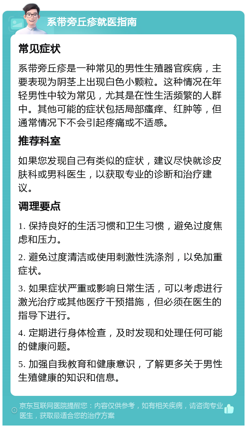 系带旁丘疹就医指南 常见症状 系带旁丘疹是一种常见的男性生殖器官疾病，主要表现为阴茎上出现白色小颗粒。这种情况在年轻男性中较为常见，尤其是在性生活频繁的人群中。其他可能的症状包括局部瘙痒、红肿等，但通常情况下不会引起疼痛或不适感。 推荐科室 如果您发现自己有类似的症状，建议尽快就诊皮肤科或男科医生，以获取专业的诊断和治疗建议。 调理要点 1. 保持良好的生活习惯和卫生习惯，避免过度焦虑和压力。 2. 避免过度清洁或使用刺激性洗涤剂，以免加重症状。 3. 如果症状严重或影响日常生活，可以考虑进行激光治疗或其他医疗干预措施，但必须在医生的指导下进行。 4. 定期进行身体检查，及时发现和处理任何可能的健康问题。 5. 加强自我教育和健康意识，了解更多关于男性生殖健康的知识和信息。