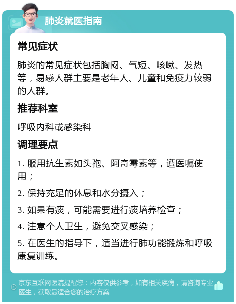 肺炎就医指南 常见症状 肺炎的常见症状包括胸闷、气短、咳嗽、发热等，易感人群主要是老年人、儿童和免疫力较弱的人群。 推荐科室 呼吸内科或感染科 调理要点 1. 服用抗生素如头孢、阿奇霉素等，遵医嘱使用； 2. 保持充足的休息和水分摄入； 3. 如果有痰，可能需要进行痰培养检查； 4. 注意个人卫生，避免交叉感染； 5. 在医生的指导下，适当进行肺功能锻炼和呼吸康复训练。