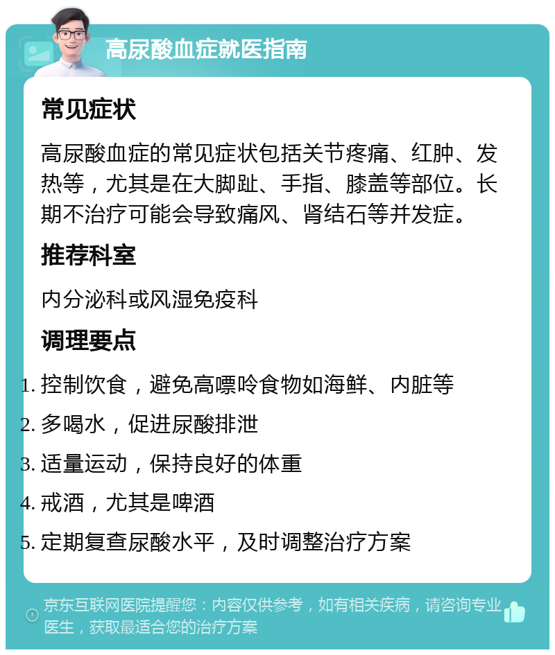 高尿酸血症就医指南 常见症状 高尿酸血症的常见症状包括关节疼痛、红肿、发热等，尤其是在大脚趾、手指、膝盖等部位。长期不治疗可能会导致痛风、肾结石等并发症。 推荐科室 内分泌科或风湿免疫科 调理要点 控制饮食，避免高嘌呤食物如海鲜、内脏等 多喝水，促进尿酸排泄 适量运动，保持良好的体重 戒酒，尤其是啤酒 定期复查尿酸水平，及时调整治疗方案