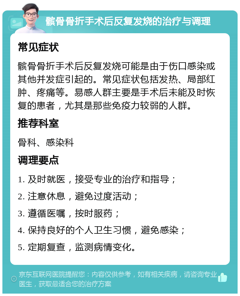 髌骨骨折手术后反复发烧的治疗与调理 常见症状 髌骨骨折手术后反复发烧可能是由于伤口感染或其他并发症引起的。常见症状包括发热、局部红肿、疼痛等。易感人群主要是手术后未能及时恢复的患者，尤其是那些免疫力较弱的人群。 推荐科室 骨科、感染科 调理要点 1. 及时就医，接受专业的治疗和指导； 2. 注意休息，避免过度活动； 3. 遵循医嘱，按时服药； 4. 保持良好的个人卫生习惯，避免感染； 5. 定期复查，监测病情变化。