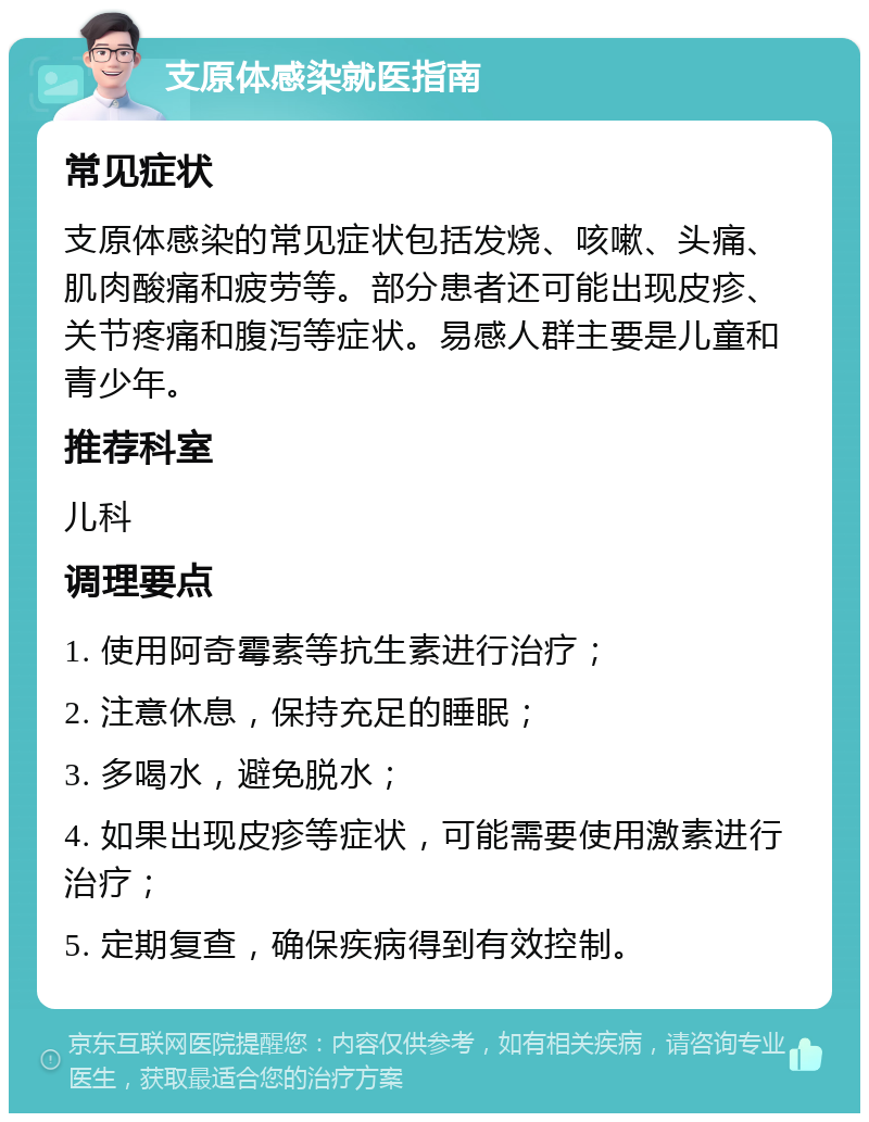 支原体感染就医指南 常见症状 支原体感染的常见症状包括发烧、咳嗽、头痛、肌肉酸痛和疲劳等。部分患者还可能出现皮疹、关节疼痛和腹泻等症状。易感人群主要是儿童和青少年。 推荐科室 儿科 调理要点 1. 使用阿奇霉素等抗生素进行治疗； 2. 注意休息，保持充足的睡眠； 3. 多喝水，避免脱水； 4. 如果出现皮疹等症状，可能需要使用激素进行治疗； 5. 定期复查，确保疾病得到有效控制。