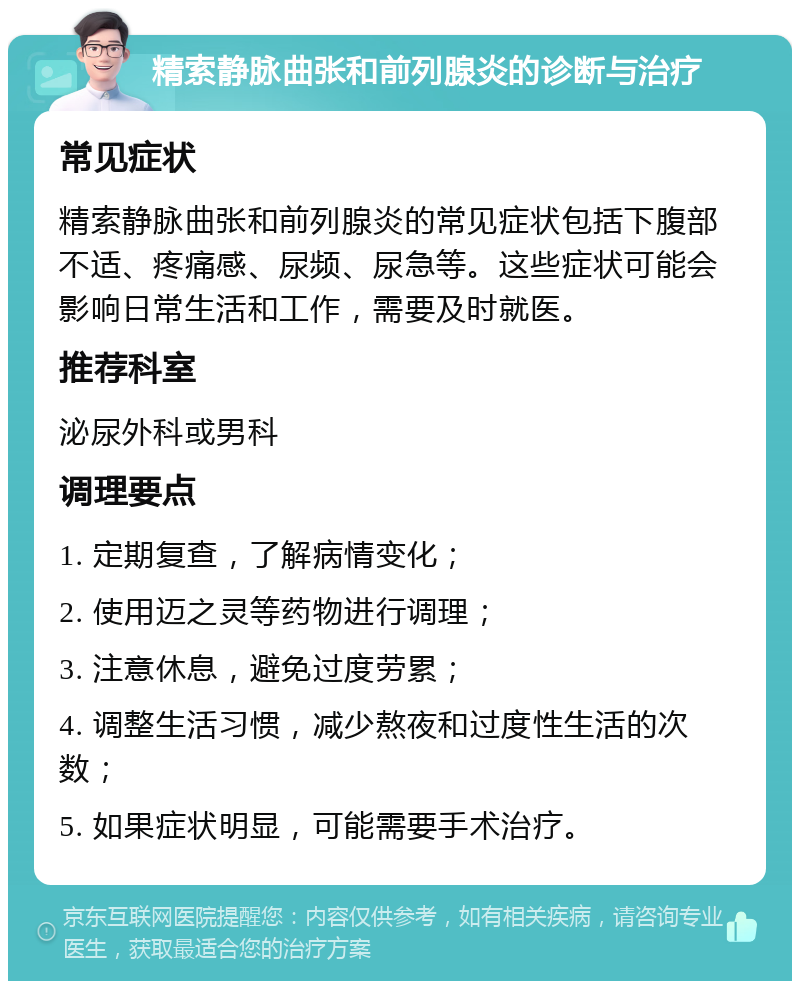 精索静脉曲张和前列腺炎的诊断与治疗 常见症状 精索静脉曲张和前列腺炎的常见症状包括下腹部不适、疼痛感、尿频、尿急等。这些症状可能会影响日常生活和工作，需要及时就医。 推荐科室 泌尿外科或男科 调理要点 1. 定期复查，了解病情变化； 2. 使用迈之灵等药物进行调理； 3. 注意休息，避免过度劳累； 4. 调整生活习惯，减少熬夜和过度性生活的次数； 5. 如果症状明显，可能需要手术治疗。