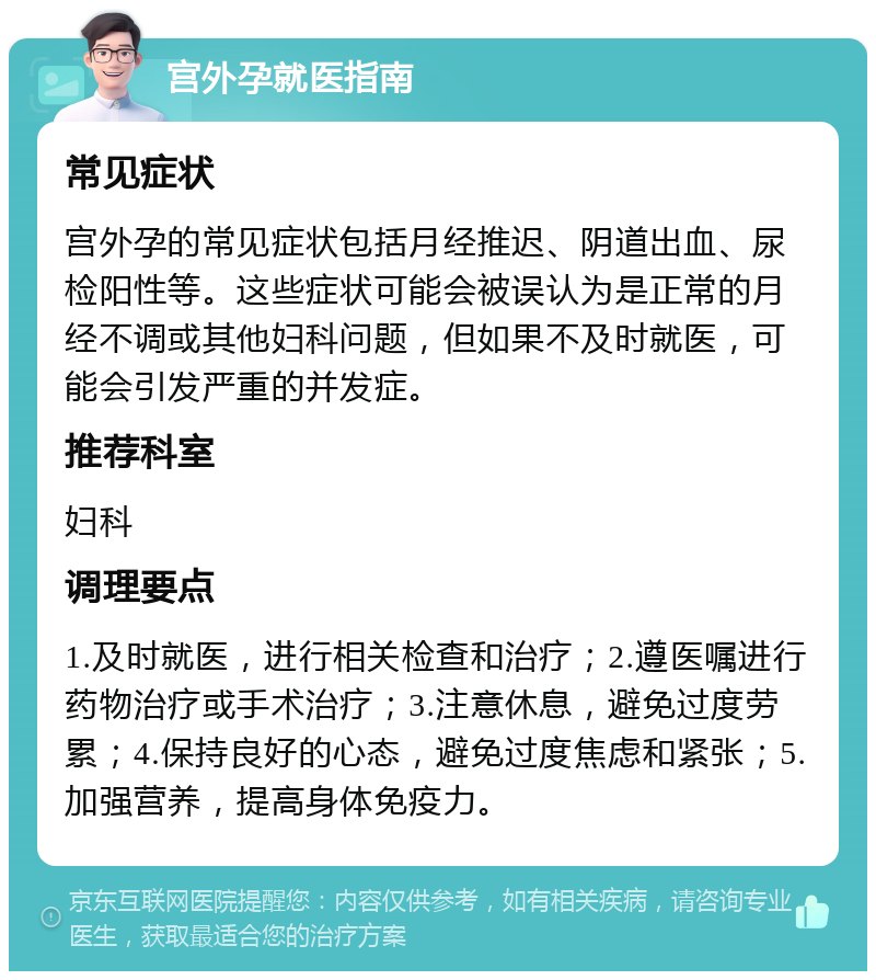 宫外孕就医指南 常见症状 宫外孕的常见症状包括月经推迟、阴道出血、尿检阳性等。这些症状可能会被误认为是正常的月经不调或其他妇科问题，但如果不及时就医，可能会引发严重的并发症。 推荐科室 妇科 调理要点 1.及时就医，进行相关检查和治疗；2.遵医嘱进行药物治疗或手术治疗；3.注意休息，避免过度劳累；4.保持良好的心态，避免过度焦虑和紧张；5.加强营养，提高身体免疫力。