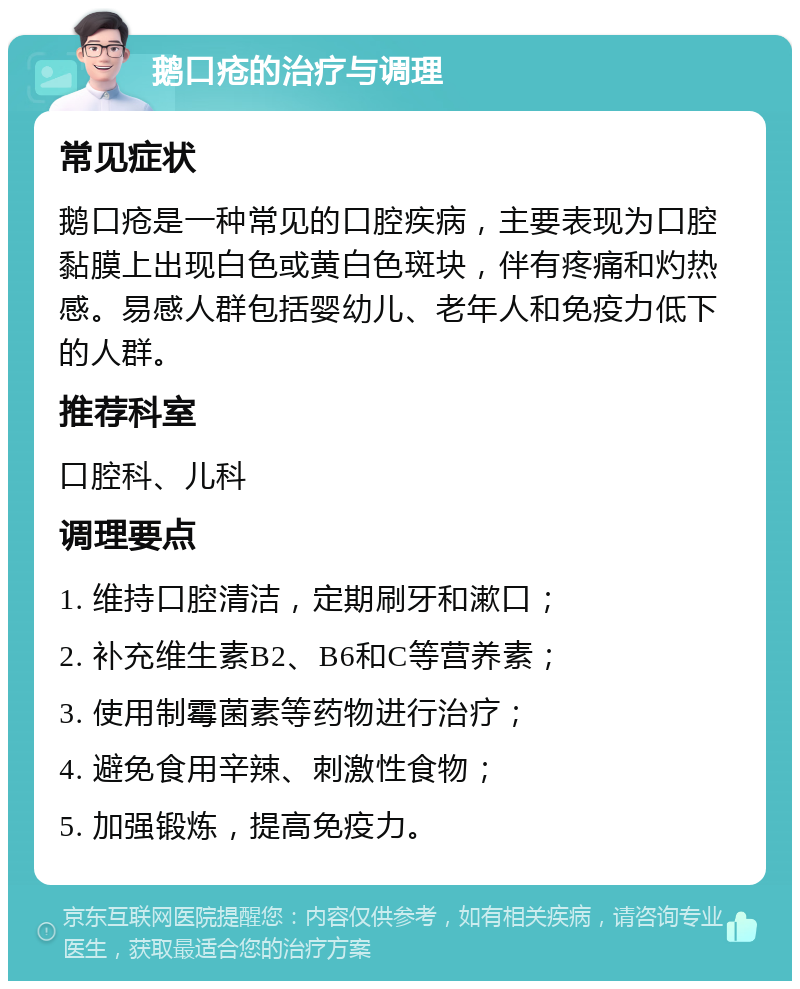 鹅口疮的治疗与调理 常见症状 鹅口疮是一种常见的口腔疾病，主要表现为口腔黏膜上出现白色或黄白色斑块，伴有疼痛和灼热感。易感人群包括婴幼儿、老年人和免疫力低下的人群。 推荐科室 口腔科、儿科 调理要点 1. 维持口腔清洁，定期刷牙和漱口； 2. 补充维生素B2、B6和C等营养素； 3. 使用制霉菌素等药物进行治疗； 4. 避免食用辛辣、刺激性食物； 5. 加强锻炼，提高免疫力。