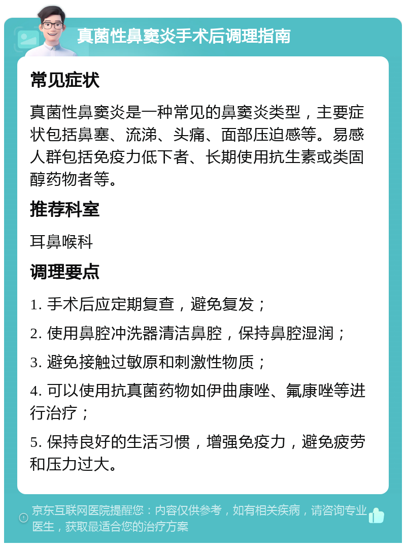 真菌性鼻窦炎手术后调理指南 常见症状 真菌性鼻窦炎是一种常见的鼻窦炎类型，主要症状包括鼻塞、流涕、头痛、面部压迫感等。易感人群包括免疫力低下者、长期使用抗生素或类固醇药物者等。 推荐科室 耳鼻喉科 调理要点 1. 手术后应定期复查，避免复发； 2. 使用鼻腔冲洗器清洁鼻腔，保持鼻腔湿润； 3. 避免接触过敏原和刺激性物质； 4. 可以使用抗真菌药物如伊曲康唑、氟康唑等进行治疗； 5. 保持良好的生活习惯，增强免疫力，避免疲劳和压力过大。