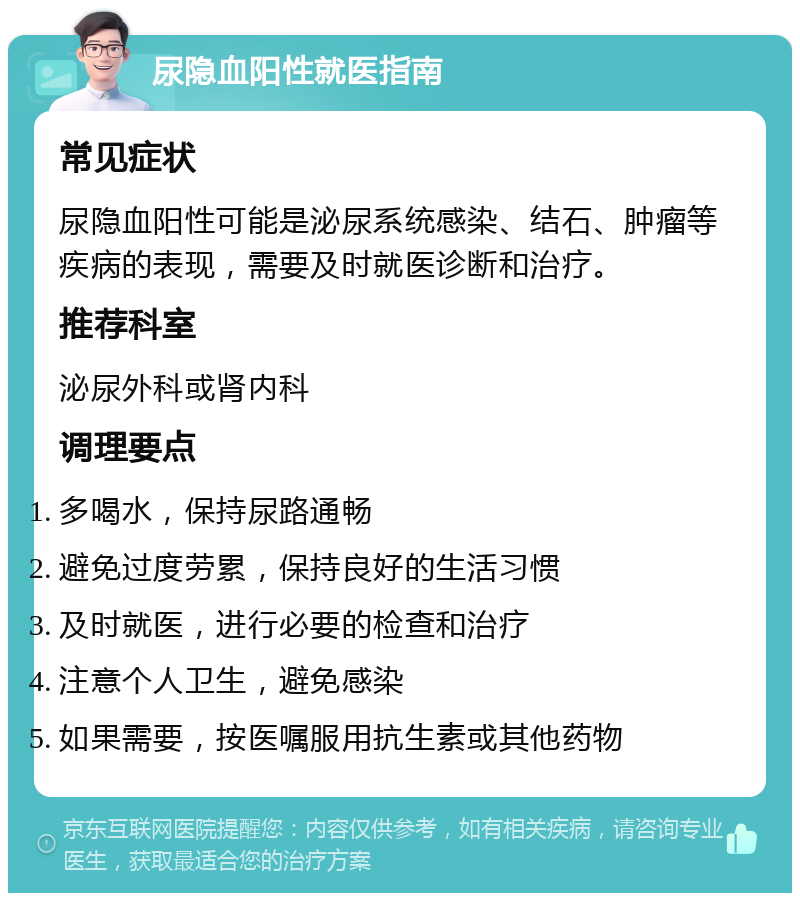 尿隐血阳性就医指南 常见症状 尿隐血阳性可能是泌尿系统感染、结石、肿瘤等疾病的表现，需要及时就医诊断和治疗。 推荐科室 泌尿外科或肾内科 调理要点 多喝水，保持尿路通畅 避免过度劳累，保持良好的生活习惯 及时就医，进行必要的检查和治疗 注意个人卫生，避免感染 如果需要，按医嘱服用抗生素或其他药物