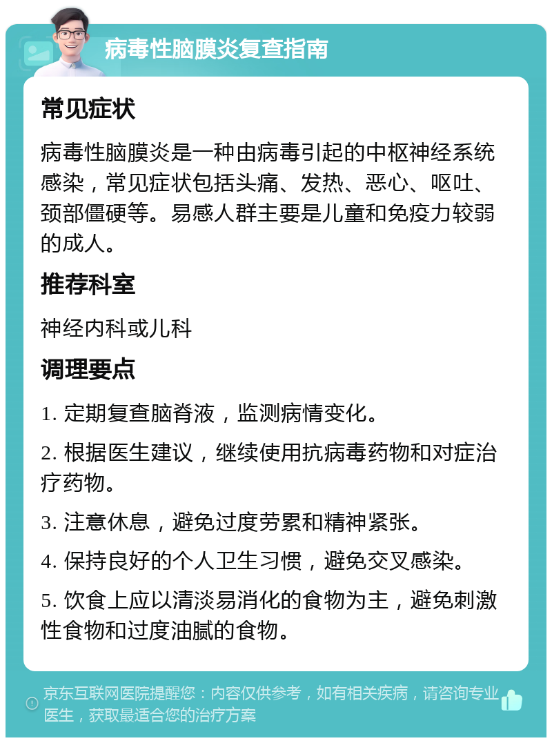 病毒性脑膜炎复查指南 常见症状 病毒性脑膜炎是一种由病毒引起的中枢神经系统感染，常见症状包括头痛、发热、恶心、呕吐、颈部僵硬等。易感人群主要是儿童和免疫力较弱的成人。 推荐科室 神经内科或儿科 调理要点 1. 定期复查脑脊液，监测病情变化。 2. 根据医生建议，继续使用抗病毒药物和对症治疗药物。 3. 注意休息，避免过度劳累和精神紧张。 4. 保持良好的个人卫生习惯，避免交叉感染。 5. 饮食上应以清淡易消化的食物为主，避免刺激性食物和过度油腻的食物。