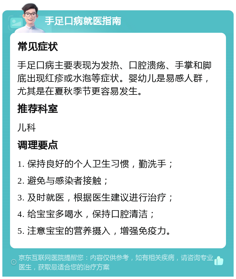 手足口病就医指南 常见症状 手足口病主要表现为发热、口腔溃疡、手掌和脚底出现红疹或水泡等症状。婴幼儿是易感人群，尤其是在夏秋季节更容易发生。 推荐科室 儿科 调理要点 1. 保持良好的个人卫生习惯，勤洗手； 2. 避免与感染者接触； 3. 及时就医，根据医生建议进行治疗； 4. 给宝宝多喝水，保持口腔清洁； 5. 注意宝宝的营养摄入，增强免疫力。