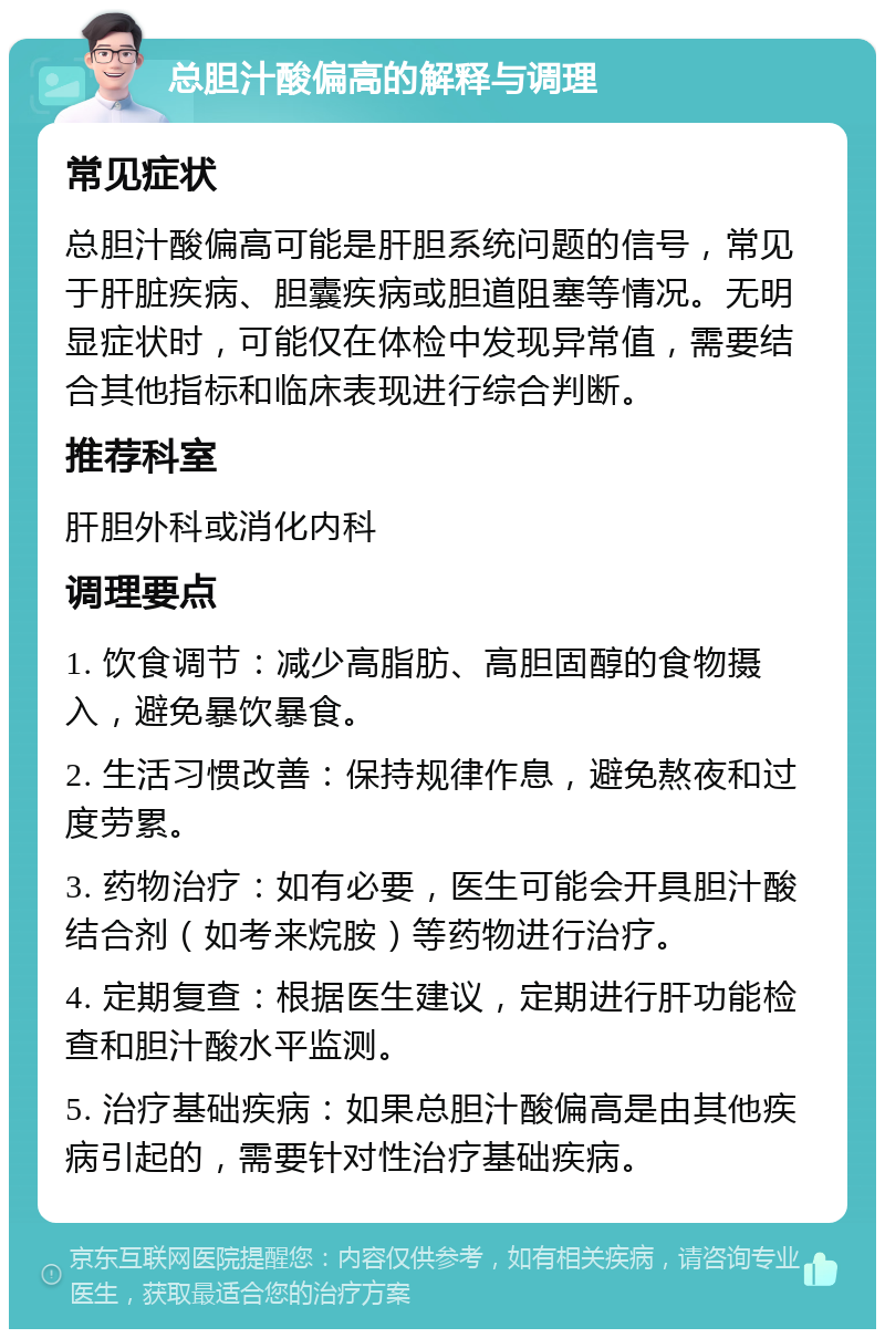 总胆汁酸偏高的解释与调理 常见症状 总胆汁酸偏高可能是肝胆系统问题的信号，常见于肝脏疾病、胆囊疾病或胆道阻塞等情况。无明显症状时，可能仅在体检中发现异常值，需要结合其他指标和临床表现进行综合判断。 推荐科室 肝胆外科或消化内科 调理要点 1. 饮食调节：减少高脂肪、高胆固醇的食物摄入，避免暴饮暴食。 2. 生活习惯改善：保持规律作息，避免熬夜和过度劳累。 3. 药物治疗：如有必要，医生可能会开具胆汁酸结合剂（如考来烷胺）等药物进行治疗。 4. 定期复查：根据医生建议，定期进行肝功能检查和胆汁酸水平监测。 5. 治疗基础疾病：如果总胆汁酸偏高是由其他疾病引起的，需要针对性治疗基础疾病。