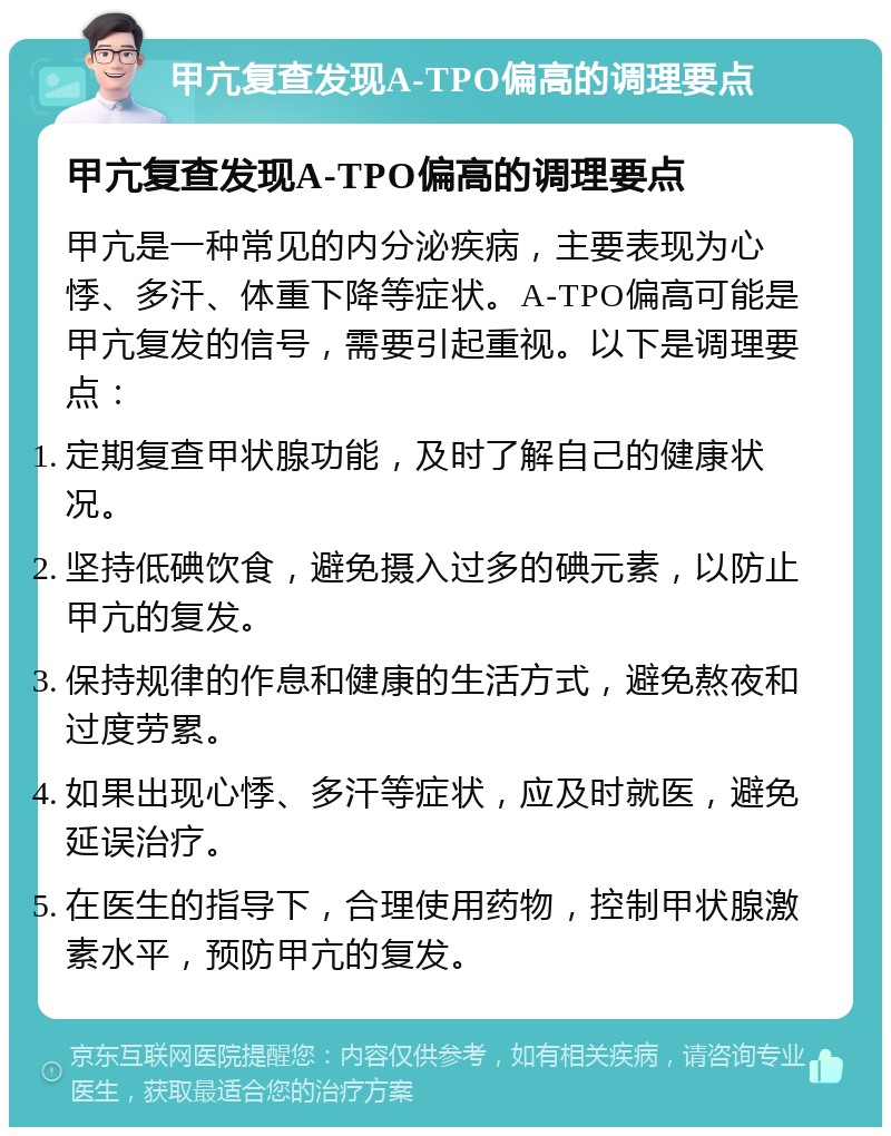 甲亢复查发现A-TPO偏高的调理要点 甲亢复查发现A-TPO偏高的调理要点 甲亢是一种常见的内分泌疾病，主要表现为心悸、多汗、体重下降等症状。A-TPO偏高可能是甲亢复发的信号，需要引起重视。以下是调理要点： 定期复查甲状腺功能，及时了解自己的健康状况。 坚持低碘饮食，避免摄入过多的碘元素，以防止甲亢的复发。 保持规律的作息和健康的生活方式，避免熬夜和过度劳累。 如果出现心悸、多汗等症状，应及时就医，避免延误治疗。 在医生的指导下，合理使用药物，控制甲状腺激素水平，预防甲亢的复发。