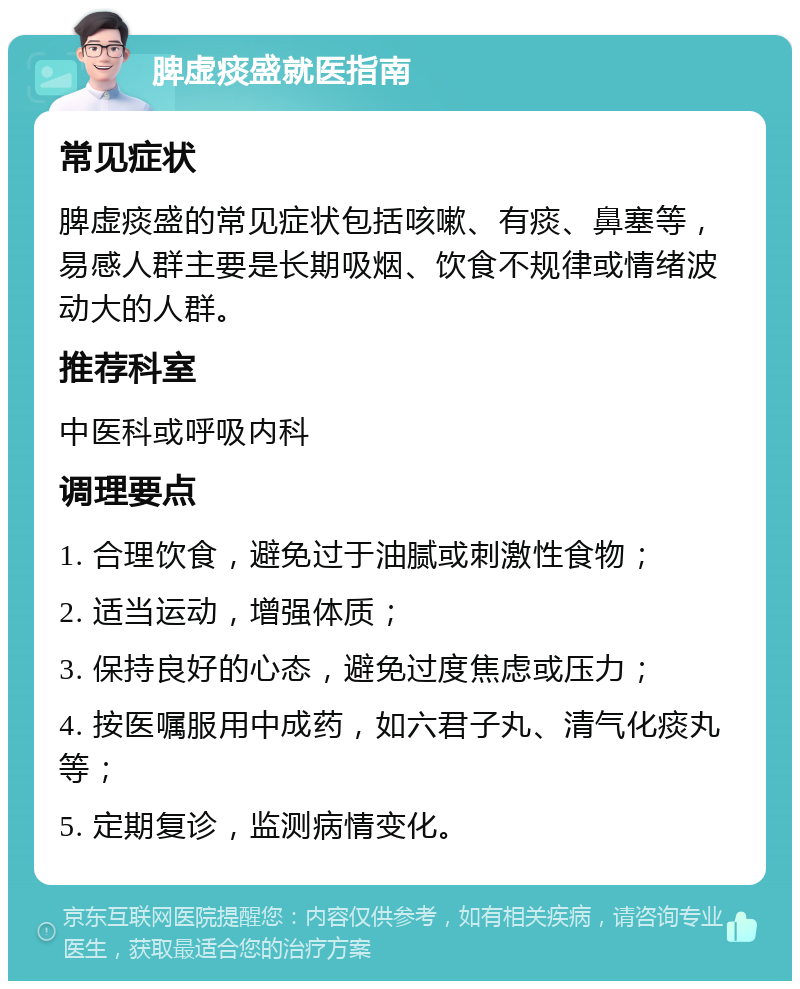 脾虚痰盛就医指南 常见症状 脾虚痰盛的常见症状包括咳嗽、有痰、鼻塞等，易感人群主要是长期吸烟、饮食不规律或情绪波动大的人群。 推荐科室 中医科或呼吸内科 调理要点 1. 合理饮食，避免过于油腻或刺激性食物； 2. 适当运动，增强体质； 3. 保持良好的心态，避免过度焦虑或压力； 4. 按医嘱服用中成药，如六君子丸、清气化痰丸等； 5. 定期复诊，监测病情变化。