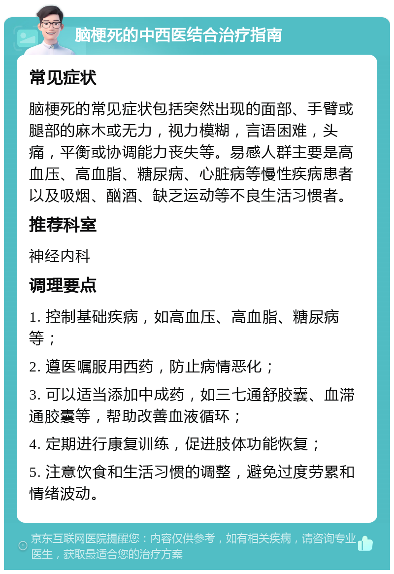 脑梗死的中西医结合治疗指南 常见症状 脑梗死的常见症状包括突然出现的面部、手臂或腿部的麻木或无力，视力模糊，言语困难，头痛，平衡或协调能力丧失等。易感人群主要是高血压、高血脂、糖尿病、心脏病等慢性疾病患者以及吸烟、酗酒、缺乏运动等不良生活习惯者。 推荐科室 神经内科 调理要点 1. 控制基础疾病，如高血压、高血脂、糖尿病等； 2. 遵医嘱服用西药，防止病情恶化； 3. 可以适当添加中成药，如三七通舒胶囊、血滞通胶囊等，帮助改善血液循环； 4. 定期进行康复训练，促进肢体功能恢复； 5. 注意饮食和生活习惯的调整，避免过度劳累和情绪波动。