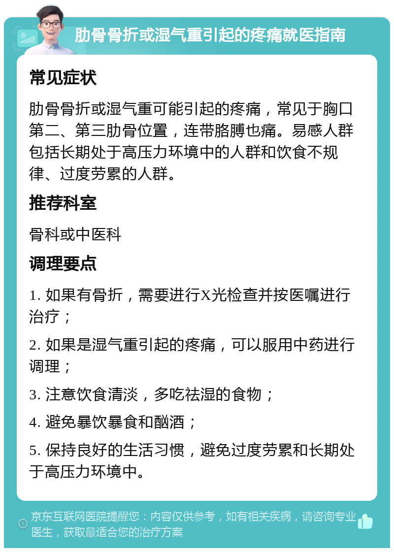 肋骨骨折或湿气重引起的疼痛就医指南 常见症状 肋骨骨折或湿气重可能引起的疼痛，常见于胸口第二、第三肋骨位置，连带胳膊也痛。易感人群包括长期处于高压力环境中的人群和饮食不规律、过度劳累的人群。 推荐科室 骨科或中医科 调理要点 1. 如果有骨折，需要进行X光检查并按医嘱进行治疗； 2. 如果是湿气重引起的疼痛，可以服用中药进行调理； 3. 注意饮食清淡，多吃祛湿的食物； 4. 避免暴饮暴食和酗酒； 5. 保持良好的生活习惯，避免过度劳累和长期处于高压力环境中。