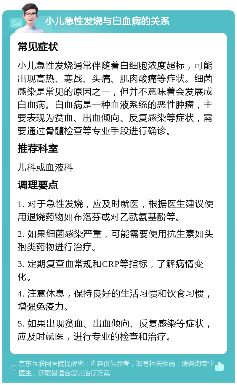 小儿急性发烧与白血病的关系 常见症状 小儿急性发烧通常伴随着白细胞浓度超标，可能出现高热、寒战、头痛、肌肉酸痛等症状。细菌感染是常见的原因之一，但并不意味着会发展成白血病。白血病是一种血液系统的恶性肿瘤，主要表现为贫血、出血倾向、反复感染等症状，需要通过骨髓检查等专业手段进行确诊。 推荐科室 儿科或血液科 调理要点 1. 对于急性发烧，应及时就医，根据医生建议使用退烧药物如布洛芬或对乙酰氨基酚等。 2. 如果细菌感染严重，可能需要使用抗生素如头孢类药物进行治疗。 3. 定期复查血常规和CRP等指标，了解病情变化。 4. 注意休息，保持良好的生活习惯和饮食习惯，增强免疫力。 5. 如果出现贫血、出血倾向、反复感染等症状，应及时就医，进行专业的检查和治疗。