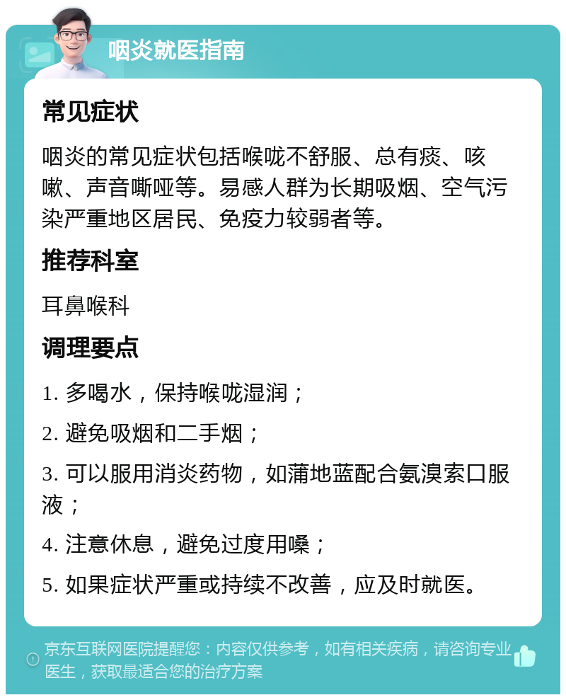 咽炎就医指南 常见症状 咽炎的常见症状包括喉咙不舒服、总有痰、咳嗽、声音嘶哑等。易感人群为长期吸烟、空气污染严重地区居民、免疫力较弱者等。 推荐科室 耳鼻喉科 调理要点 1. 多喝水，保持喉咙湿润； 2. 避免吸烟和二手烟； 3. 可以服用消炎药物，如蒲地蓝配合氨溴索口服液； 4. 注意休息，避免过度用嗓； 5. 如果症状严重或持续不改善，应及时就医。