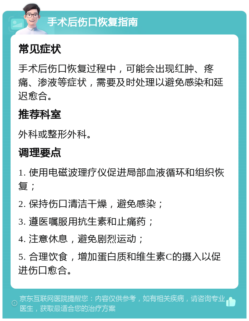 手术后伤口恢复指南 常见症状 手术后伤口恢复过程中，可能会出现红肿、疼痛、渗液等症状，需要及时处理以避免感染和延迟愈合。 推荐科室 外科或整形外科。 调理要点 1. 使用电磁波理疗仪促进局部血液循环和组织恢复； 2. 保持伤口清洁干燥，避免感染； 3. 遵医嘱服用抗生素和止痛药； 4. 注意休息，避免剧烈运动； 5. 合理饮食，增加蛋白质和维生素C的摄入以促进伤口愈合。