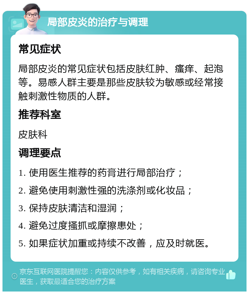 局部皮炎的治疗与调理 常见症状 局部皮炎的常见症状包括皮肤红肿、瘙痒、起泡等。易感人群主要是那些皮肤较为敏感或经常接触刺激性物质的人群。 推荐科室 皮肤科 调理要点 1. 使用医生推荐的药膏进行局部治疗； 2. 避免使用刺激性强的洗涤剂或化妆品； 3. 保持皮肤清洁和湿润； 4. 避免过度搔抓或摩擦患处； 5. 如果症状加重或持续不改善，应及时就医。