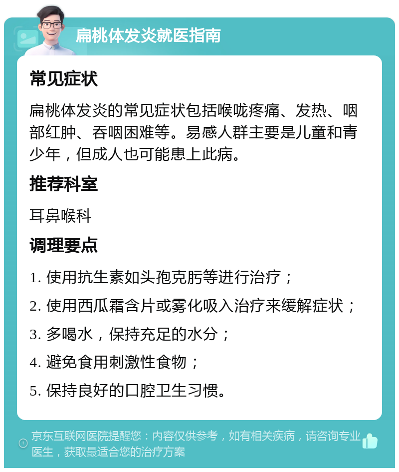 扁桃体发炎就医指南 常见症状 扁桃体发炎的常见症状包括喉咙疼痛、发热、咽部红肿、吞咽困难等。易感人群主要是儿童和青少年，但成人也可能患上此病。 推荐科室 耳鼻喉科 调理要点 1. 使用抗生素如头孢克肟等进行治疗； 2. 使用西瓜霜含片或雾化吸入治疗来缓解症状； 3. 多喝水，保持充足的水分； 4. 避免食用刺激性食物； 5. 保持良好的口腔卫生习惯。