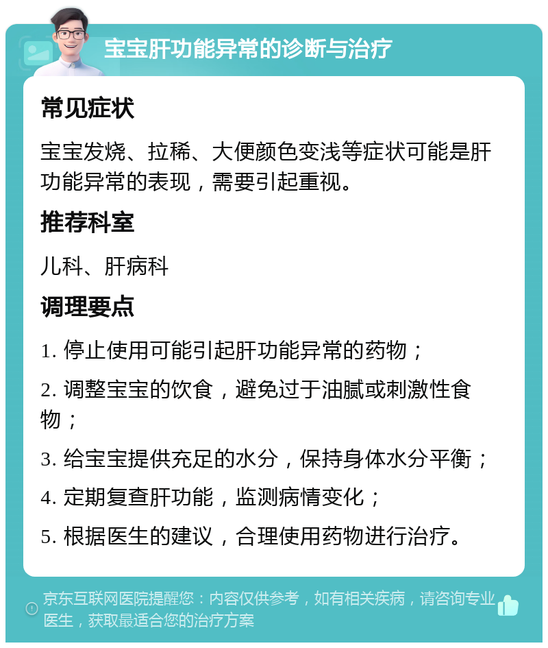 宝宝肝功能异常的诊断与治疗 常见症状 宝宝发烧、拉稀、大便颜色变浅等症状可能是肝功能异常的表现，需要引起重视。 推荐科室 儿科、肝病科 调理要点 1. 停止使用可能引起肝功能异常的药物； 2. 调整宝宝的饮食，避免过于油腻或刺激性食物； 3. 给宝宝提供充足的水分，保持身体水分平衡； 4. 定期复查肝功能，监测病情变化； 5. 根据医生的建议，合理使用药物进行治疗。