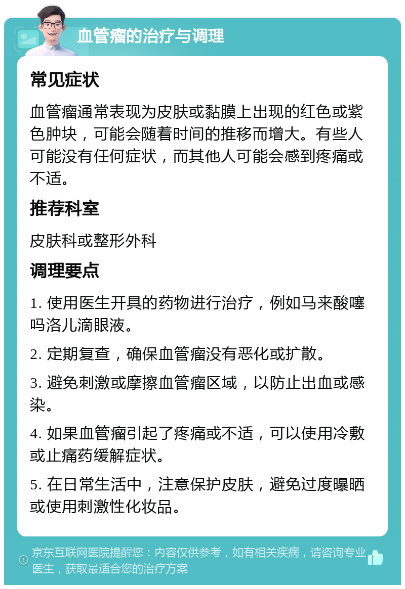 血管瘤的治疗与调理 常见症状 血管瘤通常表现为皮肤或黏膜上出现的红色或紫色肿块，可能会随着时间的推移而增大。有些人可能没有任何症状，而其他人可能会感到疼痛或不适。 推荐科室 皮肤科或整形外科 调理要点 1. 使用医生开具的药物进行治疗，例如马来酸噻吗洛儿滴眼液。 2. 定期复查，确保血管瘤没有恶化或扩散。 3. 避免刺激或摩擦血管瘤区域，以防止出血或感染。 4. 如果血管瘤引起了疼痛或不适，可以使用冷敷或止痛药缓解症状。 5. 在日常生活中，注意保护皮肤，避免过度曝晒或使用刺激性化妆品。