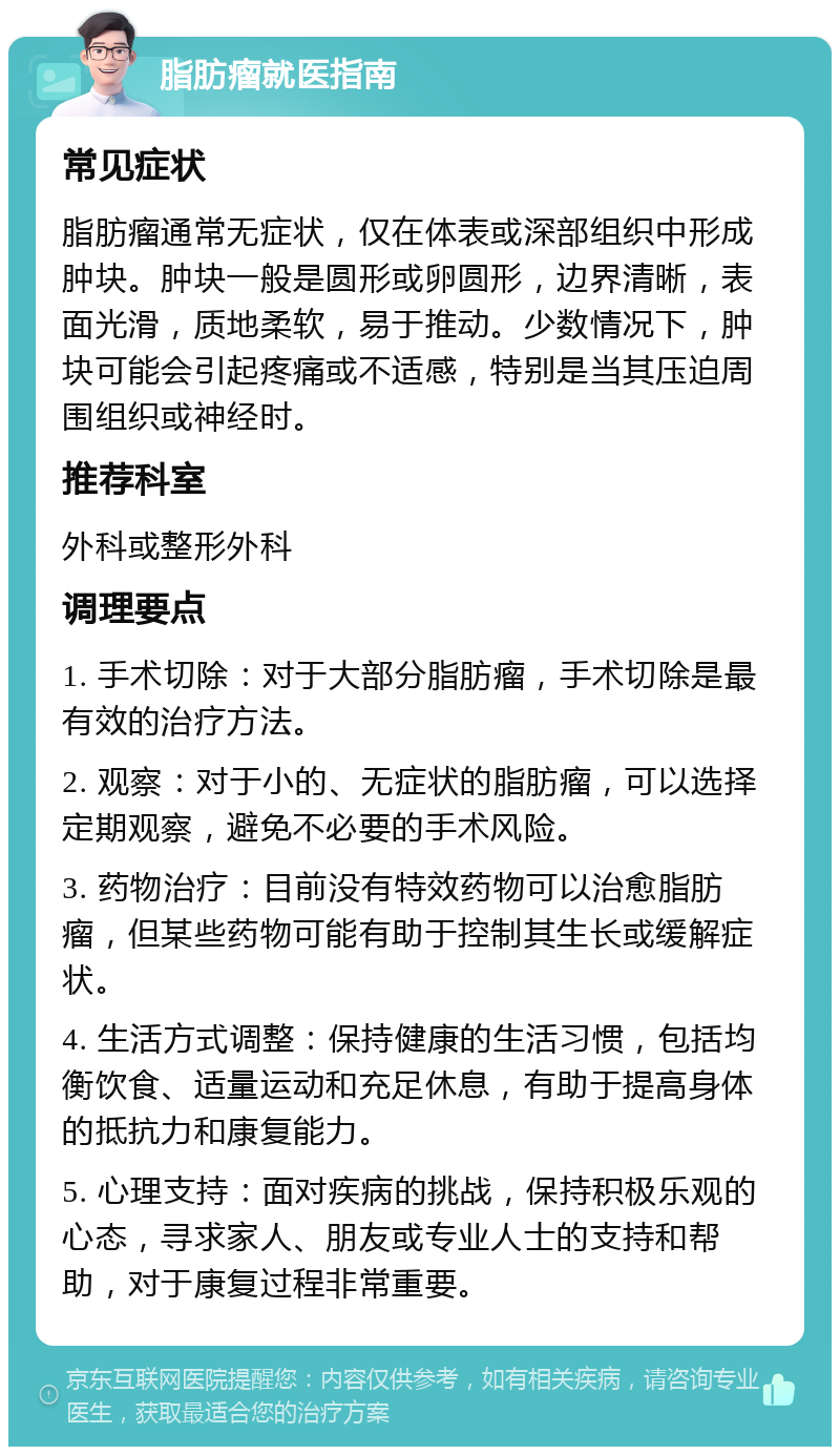 脂肪瘤就医指南 常见症状 脂肪瘤通常无症状，仅在体表或深部组织中形成肿块。肿块一般是圆形或卵圆形，边界清晰，表面光滑，质地柔软，易于推动。少数情况下，肿块可能会引起疼痛或不适感，特别是当其压迫周围组织或神经时。 推荐科室 外科或整形外科 调理要点 1. 手术切除：对于大部分脂肪瘤，手术切除是最有效的治疗方法。 2. 观察：对于小的、无症状的脂肪瘤，可以选择定期观察，避免不必要的手术风险。 3. 药物治疗：目前没有特效药物可以治愈脂肪瘤，但某些药物可能有助于控制其生长或缓解症状。 4. 生活方式调整：保持健康的生活习惯，包括均衡饮食、适量运动和充足休息，有助于提高身体的抵抗力和康复能力。 5. 心理支持：面对疾病的挑战，保持积极乐观的心态，寻求家人、朋友或专业人士的支持和帮助，对于康复过程非常重要。