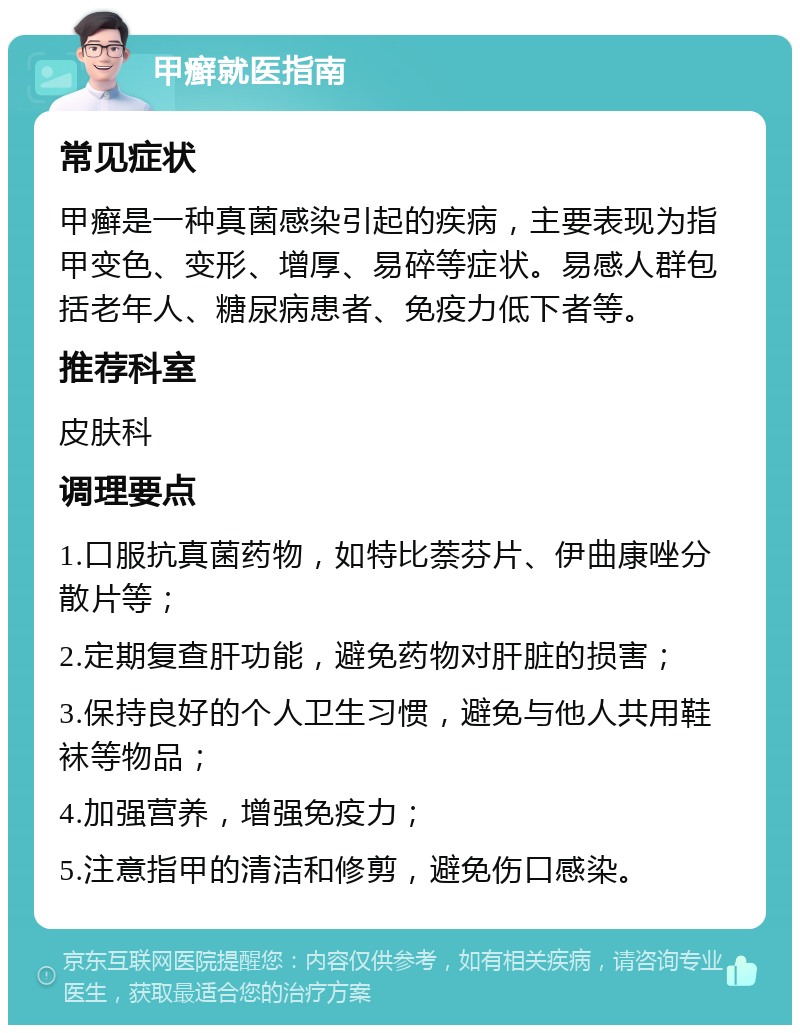 甲癣就医指南 常见症状 甲癣是一种真菌感染引起的疾病，主要表现为指甲变色、变形、增厚、易碎等症状。易感人群包括老年人、糖尿病患者、免疫力低下者等。 推荐科室 皮肤科 调理要点 1.口服抗真菌药物，如特比萘芬片、伊曲康唑分散片等； 2.定期复查肝功能，避免药物对肝脏的损害； 3.保持良好的个人卫生习惯，避免与他人共用鞋袜等物品； 4.加强营养，增强免疫力； 5.注意指甲的清洁和修剪，避免伤口感染。