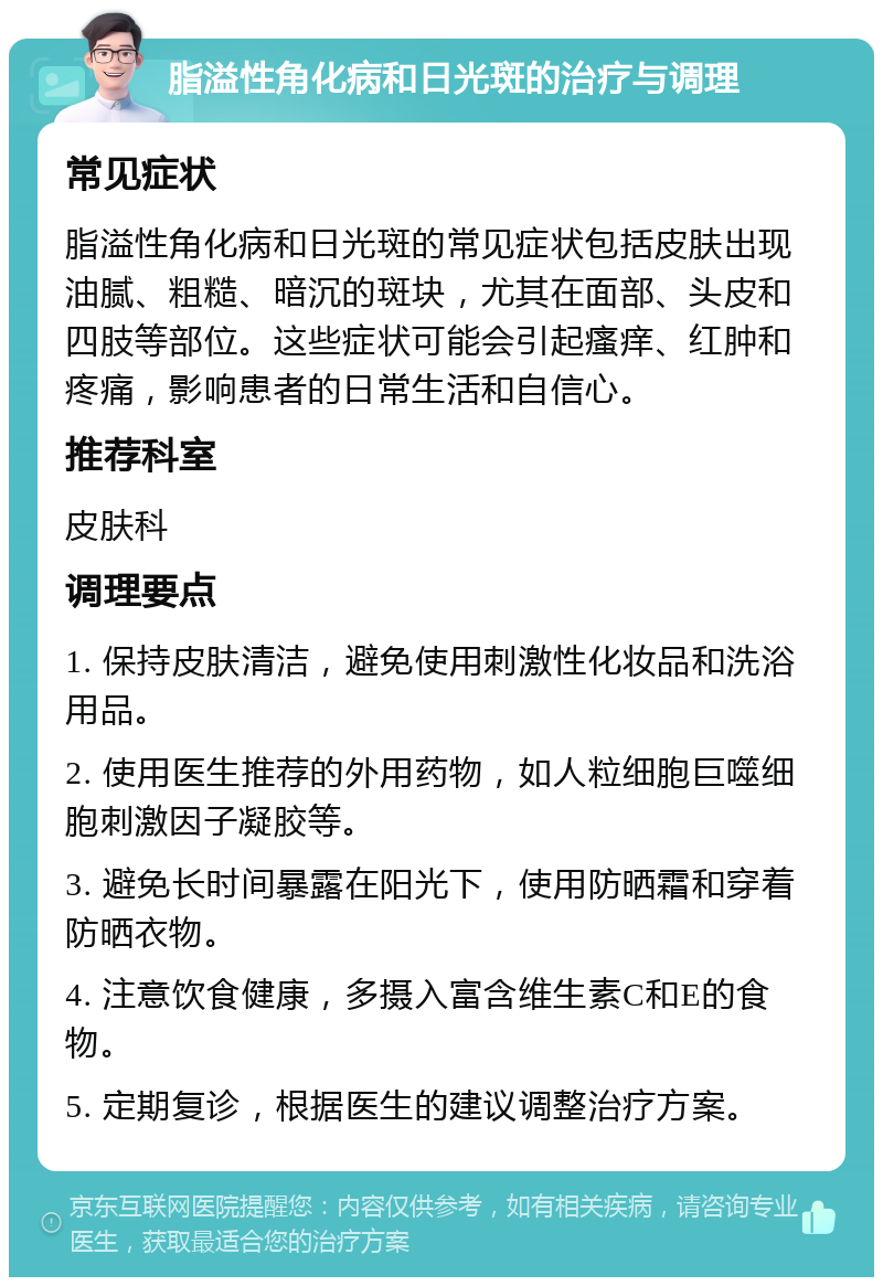 脂溢性角化病和日光斑的治疗与调理 常见症状 脂溢性角化病和日光斑的常见症状包括皮肤出现油腻、粗糙、暗沉的斑块，尤其在面部、头皮和四肢等部位。这些症状可能会引起瘙痒、红肿和疼痛，影响患者的日常生活和自信心。 推荐科室 皮肤科 调理要点 1. 保持皮肤清洁，避免使用刺激性化妆品和洗浴用品。 2. 使用医生推荐的外用药物，如人粒细胞巨噬细胞刺激因子凝胶等。 3. 避免长时间暴露在阳光下，使用防晒霜和穿着防晒衣物。 4. 注意饮食健康，多摄入富含维生素C和E的食物。 5. 定期复诊，根据医生的建议调整治疗方案。