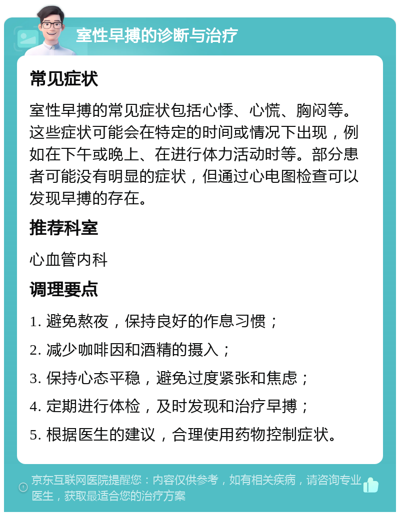 室性早搏的诊断与治疗 常见症状 室性早搏的常见症状包括心悸、心慌、胸闷等。这些症状可能会在特定的时间或情况下出现，例如在下午或晚上、在进行体力活动时等。部分患者可能没有明显的症状，但通过心电图检查可以发现早搏的存在。 推荐科室 心血管内科 调理要点 1. 避免熬夜，保持良好的作息习惯； 2. 减少咖啡因和酒精的摄入； 3. 保持心态平稳，避免过度紧张和焦虑； 4. 定期进行体检，及时发现和治疗早搏； 5. 根据医生的建议，合理使用药物控制症状。