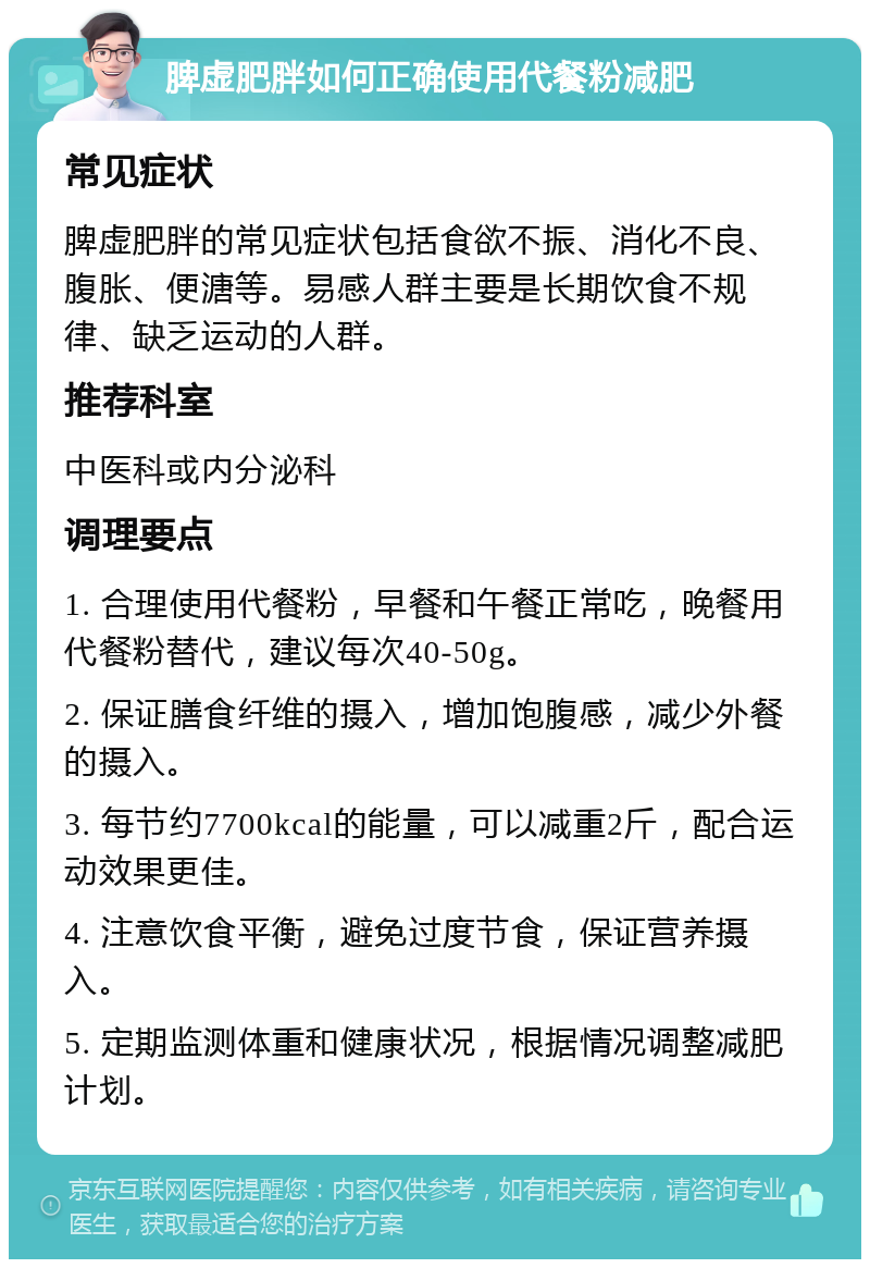 脾虚肥胖如何正确使用代餐粉减肥 常见症状 脾虚肥胖的常见症状包括食欲不振、消化不良、腹胀、便溏等。易感人群主要是长期饮食不规律、缺乏运动的人群。 推荐科室 中医科或内分泌科 调理要点 1. 合理使用代餐粉，早餐和午餐正常吃，晚餐用代餐粉替代，建议每次40-50g。 2. 保证膳食纤维的摄入，增加饱腹感，减少外餐的摄入。 3. 每节约7700kcal的能量，可以减重2斤，配合运动效果更佳。 4. 注意饮食平衡，避免过度节食，保证营养摄入。 5. 定期监测体重和健康状况，根据情况调整减肥计划。