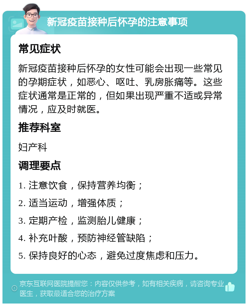 新冠疫苗接种后怀孕的注意事项 常见症状 新冠疫苗接种后怀孕的女性可能会出现一些常见的孕期症状，如恶心、呕吐、乳房胀痛等。这些症状通常是正常的，但如果出现严重不适或异常情况，应及时就医。 推荐科室 妇产科 调理要点 1. 注意饮食，保持营养均衡； 2. 适当运动，增强体质； 3. 定期产检，监测胎儿健康； 4. 补充叶酸，预防神经管缺陷； 5. 保持良好的心态，避免过度焦虑和压力。