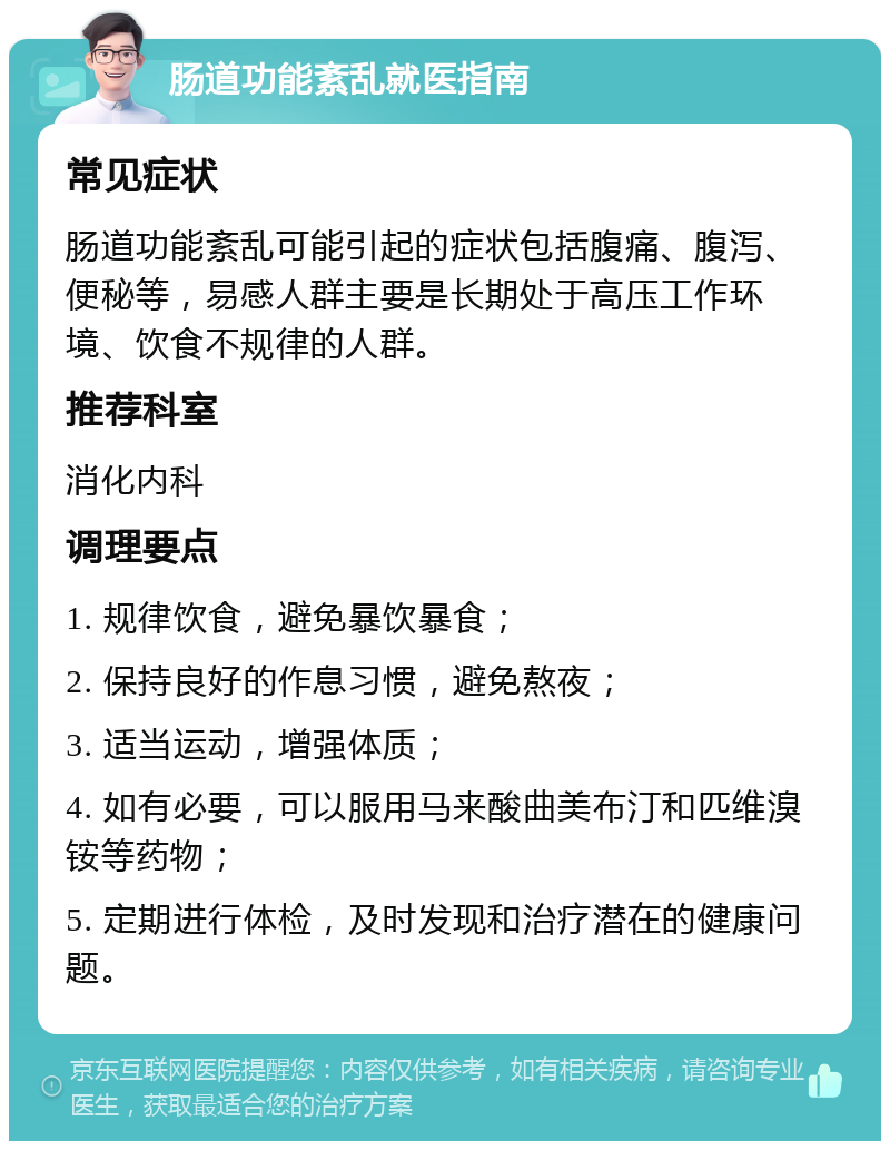 肠道功能紊乱就医指南 常见症状 肠道功能紊乱可能引起的症状包括腹痛、腹泻、便秘等，易感人群主要是长期处于高压工作环境、饮食不规律的人群。 推荐科室 消化内科 调理要点 1. 规律饮食，避免暴饮暴食； 2. 保持良好的作息习惯，避免熬夜； 3. 适当运动，增强体质； 4. 如有必要，可以服用马来酸曲美布汀和匹维溴铵等药物； 5. 定期进行体检，及时发现和治疗潜在的健康问题。