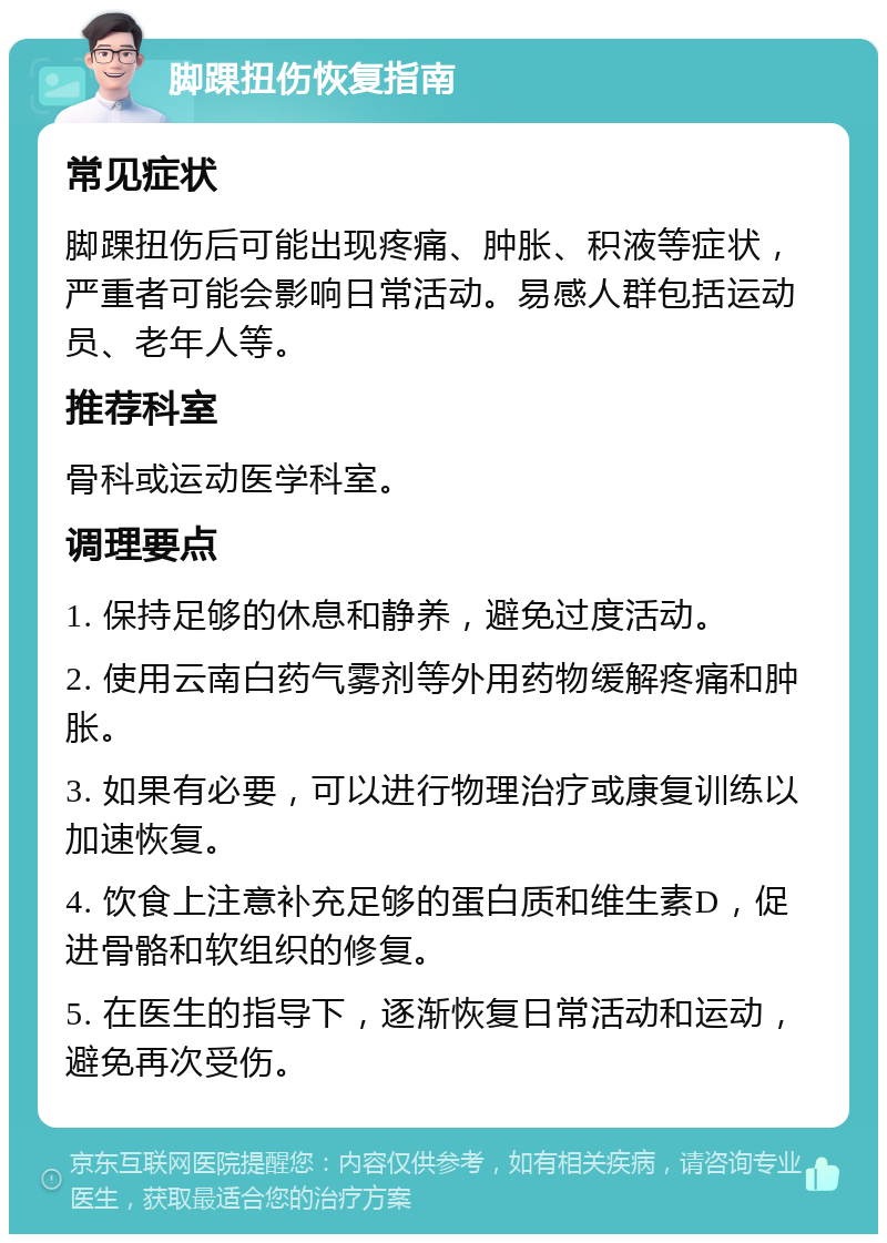 脚踝扭伤恢复指南 常见症状 脚踝扭伤后可能出现疼痛、肿胀、积液等症状，严重者可能会影响日常活动。易感人群包括运动员、老年人等。 推荐科室 骨科或运动医学科室。 调理要点 1. 保持足够的休息和静养，避免过度活动。 2. 使用云南白药气雾剂等外用药物缓解疼痛和肿胀。 3. 如果有必要，可以进行物理治疗或康复训练以加速恢复。 4. 饮食上注意补充足够的蛋白质和维生素D，促进骨骼和软组织的修复。 5. 在医生的指导下，逐渐恢复日常活动和运动，避免再次受伤。