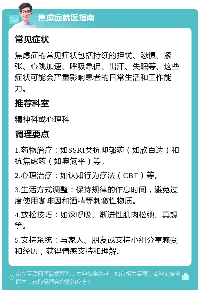 焦虑症就医指南 常见症状 焦虑症的常见症状包括持续的担忧、恐惧、紧张、心跳加速、呼吸急促、出汗、失眠等。这些症状可能会严重影响患者的日常生活和工作能力。 推荐科室 精神科或心理科 调理要点 1.药物治疗：如SSRI类抗抑郁药（如欣百达）和抗焦虑药（如奥氮平）等。 2.心理治疗：如认知行为疗法（CBT）等。 3.生活方式调整：保持规律的作息时间，避免过度使用咖啡因和酒精等刺激性物质。 4.放松技巧：如深呼吸、渐进性肌肉松弛、冥想等。 5.支持系统：与家人、朋友或支持小组分享感受和经历，获得情感支持和理解。