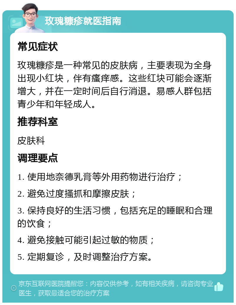 玫瑰糠疹就医指南 常见症状 玫瑰糠疹是一种常见的皮肤病，主要表现为全身出现小红块，伴有瘙痒感。这些红块可能会逐渐增大，并在一定时间后自行消退。易感人群包括青少年和年轻成人。 推荐科室 皮肤科 调理要点 1. 使用地奈德乳膏等外用药物进行治疗； 2. 避免过度搔抓和摩擦皮肤； 3. 保持良好的生活习惯，包括充足的睡眠和合理的饮食； 4. 避免接触可能引起过敏的物质； 5. 定期复诊，及时调整治疗方案。