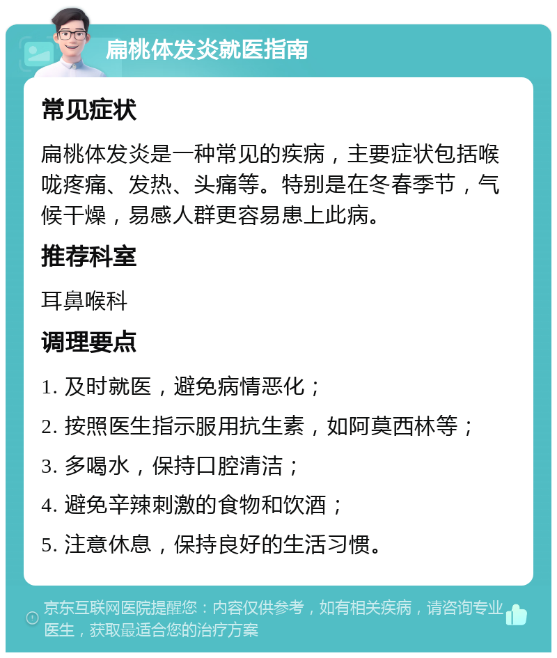 扁桃体发炎就医指南 常见症状 扁桃体发炎是一种常见的疾病，主要症状包括喉咙疼痛、发热、头痛等。特别是在冬春季节，气候干燥，易感人群更容易患上此病。 推荐科室 耳鼻喉科 调理要点 1. 及时就医，避免病情恶化； 2. 按照医生指示服用抗生素，如阿莫西林等； 3. 多喝水，保持口腔清洁； 4. 避免辛辣刺激的食物和饮酒； 5. 注意休息，保持良好的生活习惯。