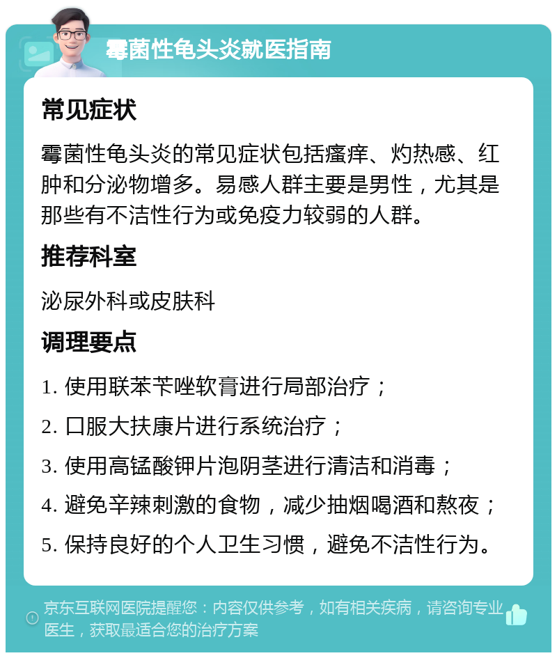 霉菌性龟头炎就医指南 常见症状 霉菌性龟头炎的常见症状包括瘙痒、灼热感、红肿和分泌物增多。易感人群主要是男性，尤其是那些有不洁性行为或免疫力较弱的人群。 推荐科室 泌尿外科或皮肤科 调理要点 1. 使用联苯苄唑软膏进行局部治疗； 2. 口服大扶康片进行系统治疗； 3. 使用高锰酸钾片泡阴茎进行清洁和消毒； 4. 避免辛辣刺激的食物，减少抽烟喝酒和熬夜； 5. 保持良好的个人卫生习惯，避免不洁性行为。