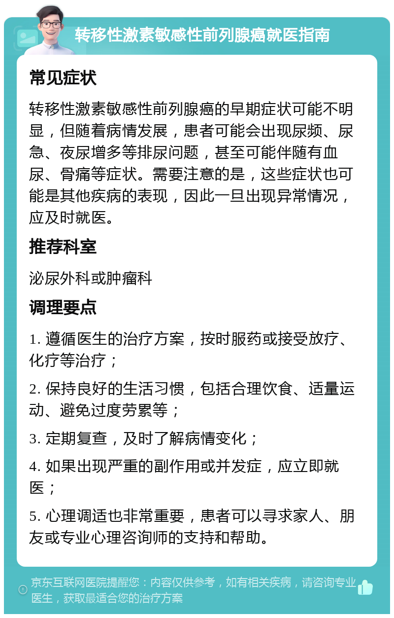 转移性激素敏感性前列腺癌就医指南 常见症状 转移性激素敏感性前列腺癌的早期症状可能不明显，但随着病情发展，患者可能会出现尿频、尿急、夜尿增多等排尿问题，甚至可能伴随有血尿、骨痛等症状。需要注意的是，这些症状也可能是其他疾病的表现，因此一旦出现异常情况，应及时就医。 推荐科室 泌尿外科或肿瘤科 调理要点 1. 遵循医生的治疗方案，按时服药或接受放疗、化疗等治疗； 2. 保持良好的生活习惯，包括合理饮食、适量运动、避免过度劳累等； 3. 定期复查，及时了解病情变化； 4. 如果出现严重的副作用或并发症，应立即就医； 5. 心理调适也非常重要，患者可以寻求家人、朋友或专业心理咨询师的支持和帮助。