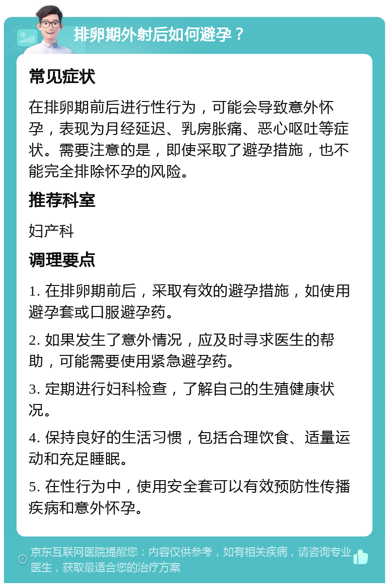 排卵期外射后如何避孕？ 常见症状 在排卵期前后进行性行为，可能会导致意外怀孕，表现为月经延迟、乳房胀痛、恶心呕吐等症状。需要注意的是，即使采取了避孕措施，也不能完全排除怀孕的风险。 推荐科室 妇产科 调理要点 1. 在排卵期前后，采取有效的避孕措施，如使用避孕套或口服避孕药。 2. 如果发生了意外情况，应及时寻求医生的帮助，可能需要使用紧急避孕药。 3. 定期进行妇科检查，了解自己的生殖健康状况。 4. 保持良好的生活习惯，包括合理饮食、适量运动和充足睡眠。 5. 在性行为中，使用安全套可以有效预防性传播疾病和意外怀孕。