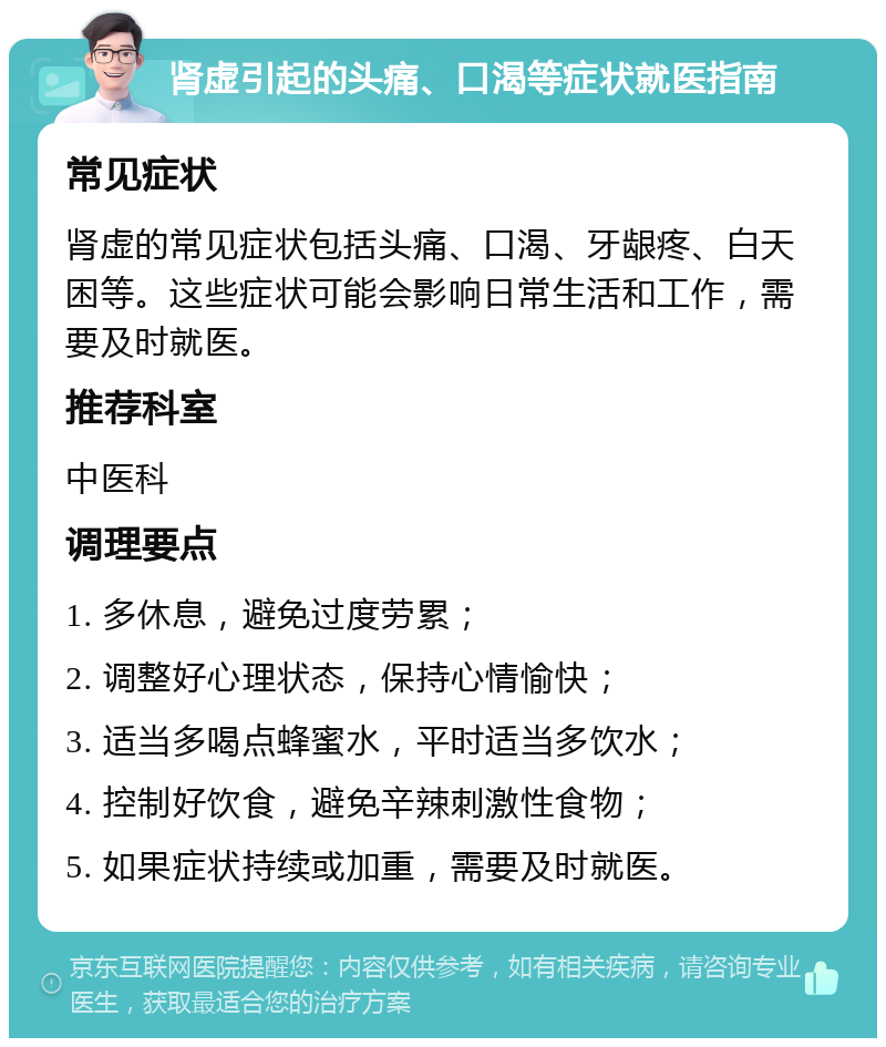 肾虚引起的头痛、口渴等症状就医指南 常见症状 肾虚的常见症状包括头痛、口渴、牙龈疼、白天困等。这些症状可能会影响日常生活和工作，需要及时就医。 推荐科室 中医科 调理要点 1. 多休息，避免过度劳累； 2. 调整好心理状态，保持心情愉快； 3. 适当多喝点蜂蜜水，平时适当多饮水； 4. 控制好饮食，避免辛辣刺激性食物； 5. 如果症状持续或加重，需要及时就医。