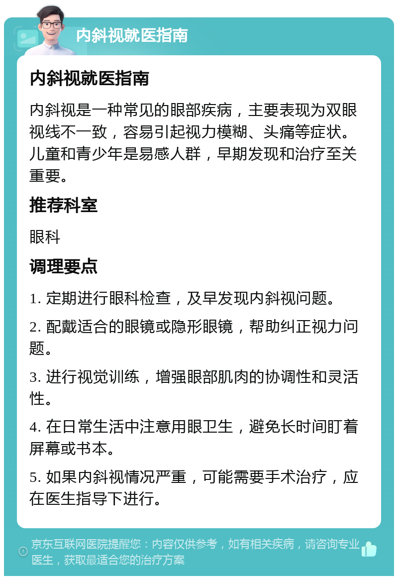 内斜视就医指南 内斜视就医指南 内斜视是一种常见的眼部疾病，主要表现为双眼视线不一致，容易引起视力模糊、头痛等症状。儿童和青少年是易感人群，早期发现和治疗至关重要。 推荐科室 眼科 调理要点 1. 定期进行眼科检查，及早发现内斜视问题。 2. 配戴适合的眼镜或隐形眼镜，帮助纠正视力问题。 3. 进行视觉训练，增强眼部肌肉的协调性和灵活性。 4. 在日常生活中注意用眼卫生，避免长时间盯着屏幕或书本。 5. 如果内斜视情况严重，可能需要手术治疗，应在医生指导下进行。