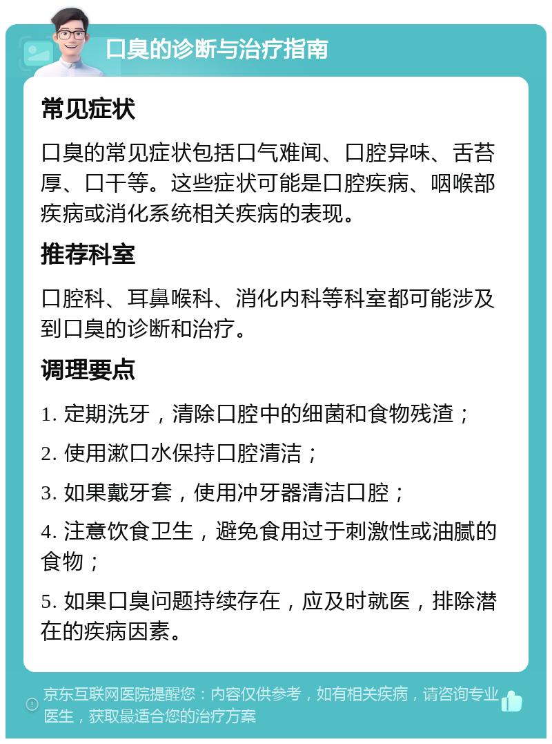 口臭的诊断与治疗指南 常见症状 口臭的常见症状包括口气难闻、口腔异味、舌苔厚、口干等。这些症状可能是口腔疾病、咽喉部疾病或消化系统相关疾病的表现。 推荐科室 口腔科、耳鼻喉科、消化内科等科室都可能涉及到口臭的诊断和治疗。 调理要点 1. 定期洗牙，清除口腔中的细菌和食物残渣； 2. 使用漱口水保持口腔清洁； 3. 如果戴牙套，使用冲牙器清洁口腔； 4. 注意饮食卫生，避免食用过于刺激性或油腻的食物； 5. 如果口臭问题持续存在，应及时就医，排除潜在的疾病因素。