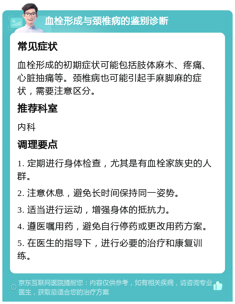 血栓形成与颈椎病的鉴别诊断 常见症状 血栓形成的初期症状可能包括肢体麻木、疼痛、心脏抽痛等。颈椎病也可能引起手麻脚麻的症状，需要注意区分。 推荐科室 内科 调理要点 1. 定期进行身体检查，尤其是有血栓家族史的人群。 2. 注意休息，避免长时间保持同一姿势。 3. 适当进行运动，增强身体的抵抗力。 4. 遵医嘱用药，避免自行停药或更改用药方案。 5. 在医生的指导下，进行必要的治疗和康复训练。