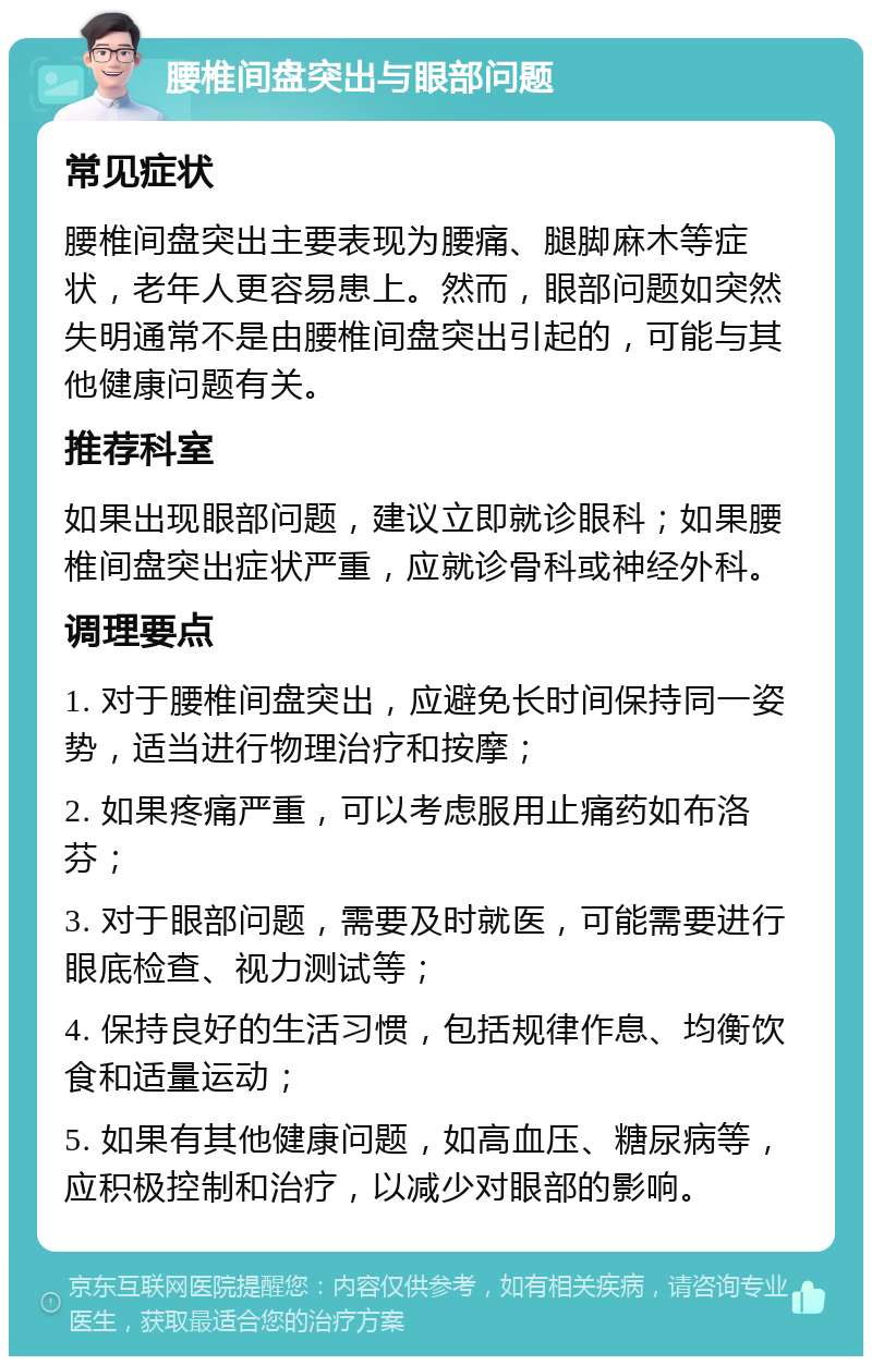 腰椎间盘突出与眼部问题 常见症状 腰椎间盘突出主要表现为腰痛、腿脚麻木等症状，老年人更容易患上。然而，眼部问题如突然失明通常不是由腰椎间盘突出引起的，可能与其他健康问题有关。 推荐科室 如果出现眼部问题，建议立即就诊眼科；如果腰椎间盘突出症状严重，应就诊骨科或神经外科。 调理要点 1. 对于腰椎间盘突出，应避免长时间保持同一姿势，适当进行物理治疗和按摩； 2. 如果疼痛严重，可以考虑服用止痛药如布洛芬； 3. 对于眼部问题，需要及时就医，可能需要进行眼底检查、视力测试等； 4. 保持良好的生活习惯，包括规律作息、均衡饮食和适量运动； 5. 如果有其他健康问题，如高血压、糖尿病等，应积极控制和治疗，以减少对眼部的影响。