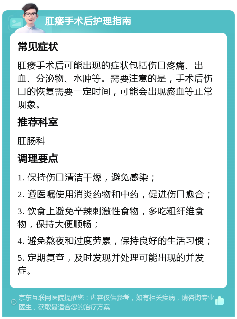 肛瘘手术后护理指南 常见症状 肛瘘手术后可能出现的症状包括伤口疼痛、出血、分泌物、水肿等。需要注意的是，手术后伤口的恢复需要一定时间，可能会出现瘀血等正常现象。 推荐科室 肛肠科 调理要点 1. 保持伤口清洁干燥，避免感染； 2. 遵医嘱使用消炎药物和中药，促进伤口愈合； 3. 饮食上避免辛辣刺激性食物，多吃粗纤维食物，保持大便顺畅； 4. 避免熬夜和过度劳累，保持良好的生活习惯； 5. 定期复查，及时发现并处理可能出现的并发症。