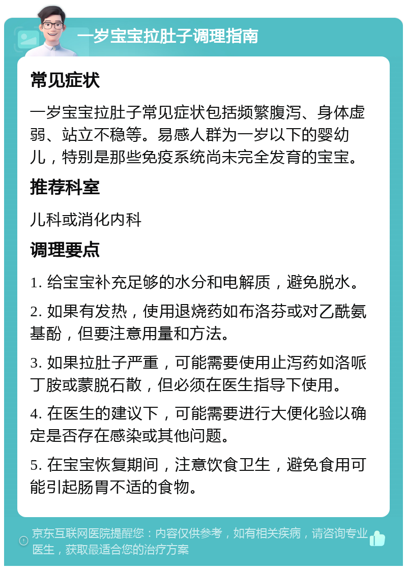 一岁宝宝拉肚子调理指南 常见症状 一岁宝宝拉肚子常见症状包括频繁腹泻、身体虚弱、站立不稳等。易感人群为一岁以下的婴幼儿，特别是那些免疫系统尚未完全发育的宝宝。 推荐科室 儿科或消化内科 调理要点 1. 给宝宝补充足够的水分和电解质，避免脱水。 2. 如果有发热，使用退烧药如布洛芬或对乙酰氨基酚，但要注意用量和方法。 3. 如果拉肚子严重，可能需要使用止泻药如洛哌丁胺或蒙脱石散，但必须在医生指导下使用。 4. 在医生的建议下，可能需要进行大便化验以确定是否存在感染或其他问题。 5. 在宝宝恢复期间，注意饮食卫生，避免食用可能引起肠胃不适的食物。